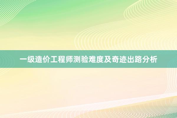 一级造价工程师测验难度及奇迹出路分析